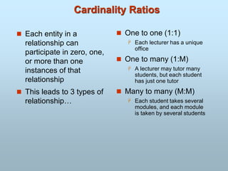 Cardinality Ratios
 Each entity in a
relationship can
participate in zero, one,
or more than one
instances of that
relationship
 This leads to 3 types of
relationship…
 One to one (1:1)
 Each lecturer has a unique
office
 One to many (1:M)
 A lecturer may tutor many
students, but each student
has just one tutor
 Many to many (M:M)
 Each student takes several
modules, and each module
is taken by several students
 