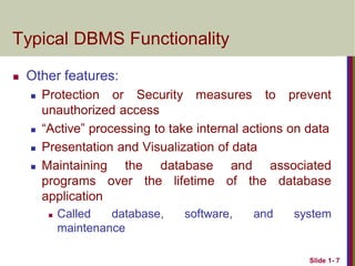 Slide 1- 7
Typical DBMS Functionality
 Other features:
 Protection or Security measures to prevent
unauthorized access
 “Active” processing to take internal actions on data
 Presentation and Visualization of data
 Maintaining the database and associated
programs over the lifetime of the database
application
 Called database, software, and system
maintenance
 