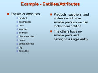Example - Entities/Attributes
 Entities or attributes:
 product
 description
 price
 supplier
 address
 phone number
 name
 street address
 city
 postcode
 Products, suppliers, and
addresses all have
smaller parts so we can
make them entities
 The others have no
smaller parts and
belong to a single entity
 
