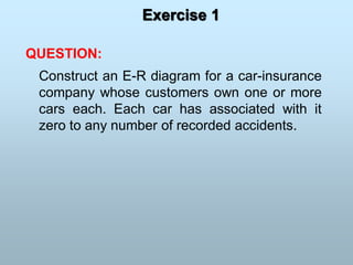 Exercise 1
QUESTION:
Construct an E-R diagram for a car-insurance
company whose customers own one or more
cars each. Each car has associated with it
zero to any number of recorded accidents.
 
