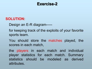 Exercise-2
SOLUTION:
Design an E-R diagram-----
for keeping track of the exploits of your favorite
sports team.
You should store the matches played, the
scores in each match,
the players in each match and individual
player statistics for each match. Summary
statistics should be modeled as derived
attributes.
 