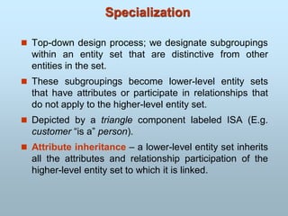 Specialization
 Top-down design process; we designate subgroupings
within an entity set that are distinctive from other
entities in the set.
 These subgroupings become lower-level entity sets
that have attributes or participate in relationships that
do not apply to the higher-level entity set.
 Depicted by a triangle component labeled ISA (E.g.
customer “is a” person).
 Attribute inheritance – a lower-level entity set inherits
all the attributes and relationship participation of the
higher-level entity set to which it is linked.
 