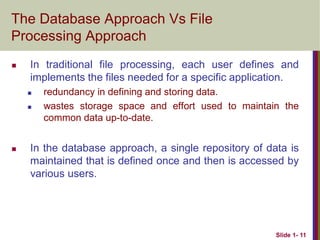 Slide 1- 11
The Database Approach Vs File
Processing Approach
 In traditional file processing, each user defines and
implements the files needed for a specific application.
 redundancy in defining and storing data.
 wastes storage space and effort used to maintain the
common data up-to-date.
 In the database approach, a single repository of data is
maintained that is defined once and then is accessed by
various users.
 