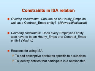Constraints in ISA relation
 Overlap constraints: Can Joe be an Hourly_Emps as
well as a Contract_Emps entity? (Allowed/disallowed)
 Covering constraints: Does every Employees entity
also have to be an Hourly_Emps or a Contract_Emps
entity? (Yes/no)
 Reasons for using ISA:
 To add descriptive attributes specific to a subclass.
 To identify entities that participate in a relationship.
 