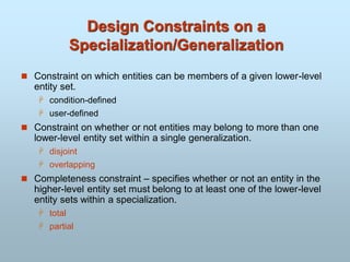 Design Constraints on a
Specialization/Generalization
 Constraint on which entities can be members of a given lower-level
entity set.
 condition-defined
 user-defined
 Constraint on whether or not entities may belong to more than one
lower-level entity set within a single generalization.
 disjoint
 overlapping
 Completeness constraint – specifies whether or not an entity in the
higher-level entity set must belong to at least one of the lower-level
entity sets within a specialization.
 total
 partial
 