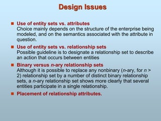 Design Issues
 Use of entity sets vs. attributes
Choice mainly depends on the structure of the enterprise being
modeled, and on the semantics associated with the attribute in
question.
 Use of entity sets vs. relationship sets
Possible guideline is to designate a relationship set to describe
an action that occurs between entities
 Binary versus n-ary relationship sets
Although it is possible to replace any nonbinary (n-ary, for n >
2) relationship set by a number of distinct binary relationship
sets, a n-ary relationship set shows more clearly that several
entities participate in a single relationship.
 Placement of relationship attributes.
 