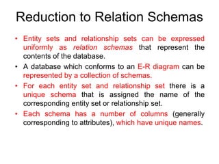 Reduction to Relation Schemas
• Entity sets and relationship sets can be expressed
uniformly as relation schemas that represent the
contents of the database.
• A database which conforms to an E-R diagram can be
represented by a collection of schemas.
• For each entity set and relationship set there is a
unique schema that is assigned the name of the
corresponding entity set or relationship set.
• Each schema has a number of columns (generally
corresponding to attributes), which have unique names.
 
