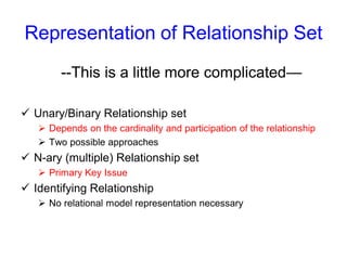 Representation of Relationship Set
--This is a little more complicated—
 Unary/Binary Relationship set
 Depends on the cardinality and participation of the relationship
 Two possible approaches
 N-ary (multiple) Relationship set
 Primary Key Issue
 Identifying Relationship
 No relational model representation necessary
 