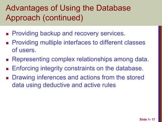 Slide 1- 17
Advantages of Using the Database
Approach (continued)
 Providing backup and recovery services.
 Providing multiple interfaces to different classes
of users.
 Representing complex relationships among data.
 Enforcing integrity constraints on the database.
 Drawing inferences and actions from the stored
data using deductive and active rules
 