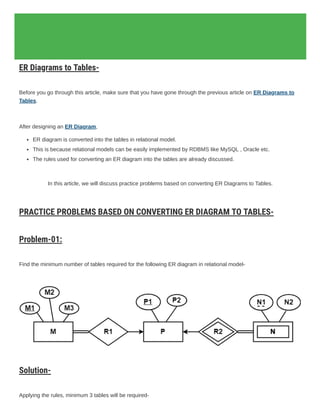 Database Management System
Tag: er diagram to table conversion ppt
ER Diagrams to Tables | Practice Problems
ER Diagrams to Tables-
Before you go through this article, make sure that you have gone through the previous article on ER Diagrams to
Tables.
After designing an ER Diagram,
ER diagram is converted into the tables in relational model.
This is because relational models can be easily implemented by RDBMS like MySQL , Oracle etc.
The rules used for converting an ER diagram into the tables are already discussed.
In this article, we will discuss practice problems based on converting ER Diagrams to Tables.
PRACTICE PROBLEMS BASED ON CONVERTING ER DIAGRAM TO TABLES-
Problem-01:
Find the minimum number of tables required for the following ER diagram in relational model-
Solution-
Applying the rules, minimum 3 tables will be required-
 