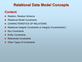 Relational Data Model Concepts
Content
 Relation, Relation Schema
 Relational Model Constraints
 CHARACTERISTICS OF RELATIONS
 Relational Integrity Constraints or Integrity Constraints(IC)
 Key Constraints
 Entity Constraints
 Referential Constraints
 Other Types of Constraints
 
