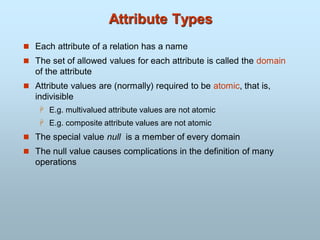 Attribute Types
 Each attribute of a relation has a name
 The set of allowed values for each attribute is called the domain
of the attribute
 Attribute values are (normally) required to be atomic, that is,
indivisible
 E.g. multivalued attribute values are not atomic
 E.g. composite attribute values are not atomic
 The special value null is a member of every domain
 The null value causes complications in the definition of many
operations
 
