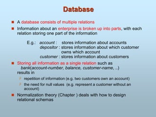Database
 A database consists of multiple relations
 Information about an enterprise is broken up into parts, with each
relation storing one part of the information
E.g.: account : stores information about accounts
depositor : stores information about which customer
owns which account
customer : stores information about customers
 Storing all information as a single relation such as
bank(account-number, balance, customer-name, ..)
results in
 repetition of information (e.g. two customers own an account)
 the need for null values (e.g. represent a customer without an
account)
 Normalization theory (Chapter ) deals with how to design
relational schemas
 