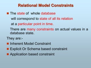 Relational Model Constraints
 The state of whole database
will correspond to state of all its relation
at a particular point in time.
There are many constraints on actual values in a
database state.
They are:-
 Inherent Model Constraint
 Explicit Or Schema based constraint
 Application based constraint
 