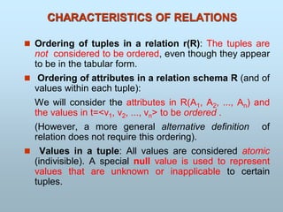 CHARACTERISTICS OF RELATIONS
 Ordering of tuples in a relation r(R): The tuples are
not considered to be ordered, even though they appear
to be in the tabular form.
 Ordering of attributes in a relation schema R (and of
values within each tuple):
We will consider the attributes in R(A1, A2, ..., An) and
the values in t=<v1, v2, ..., vn> to be ordered .
(However, a more general alternative definition of
relation does not require this ordering).
 Values in a tuple: All values are considered atomic
(indivisible). A special null value is used to represent
values that are unknown or inapplicable to certain
tuples.
 