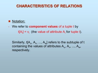 CHARACTERISTICS OF RELATIONS
 Notation:
- We refer to component values of a tuple t by
t[Ai] = vi (the value of attribute Ai for tuple t).
Similarly, t[Au, Av, ..., Aw] refers to the subtuple of t
containing the values of attributes Au, Av, ..., Aw,
respectively.
 