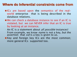 Where do Inferential constraints come from
 ICs are based upon the semantics of the real-
world enterprise that is being described in the
database relations.
 We can check a database instance to see if an IC is
violated, but we can NEVER infer that an IC is true
by looking at an instance.
◦ An IC is a statement about all possible instances!
◦ From example, we know name is not a key, but the
assertion that sid is a key is given to us.
 Key and foreign key ICs are the most common;
more general ICs supported too.
 