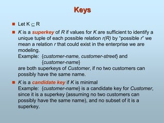 Keys
 Let K  R
 K is a superkey of R if values for K are sufficient to identify a
unique tuple of each possible relation r(R) by “possible r” we
mean a relation r that could exist in the enterprise we are
modeling.
Example: {customer-name, customer-street} and
{customer-name}
are both superkeys of Customer, if no two customers can
possibly have the same name.
 K is a candidate key if K is minimal
Example: {customer-name} is a candidate key for Customer,
since it is a superkey {assuming no two customers can
possibly have the same name), and no subset of it is a
superkey.
 
