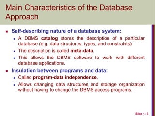 Slide 1- 3
Main Characteristics of the Database
Approach
 Self-describing nature of a database system:
 A DBMS catalog stores the description of a particular
database (e.g. data structures, types, and constraints)
 The description is called meta-data.
 This allows the DBMS software to work with different
database applications.
 Insulation between programs and data:
 Called program-data independence.
 Allows changing data structures and storage organization
without having to change the DBMS access programs.
 