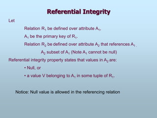 Referential Integrity
Let
Relation R1 be defined over attribute A1,
A1 be the primary key of R1.
Relation R2 be defined over attribute A2 that references A1 .
A2 subset of A1 (Note A1 cannot be null)
Referential integrity property states that values in A2 are:
• Null, or
• a value V belonging to A1 in some tuple of R1.
Notice: Null value is allowed in the referencing relation
 