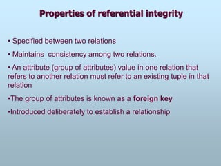 Properties of referential integrity
• Specified between two relations
• Maintains consistency among two relations.
• An attribute (group of attributes) value in one relation that
refers to another relation must refer to an existing tuple in that
relation
•The group of attributes is known as a foreign key
•Introduced deliberately to establish a relationship
 