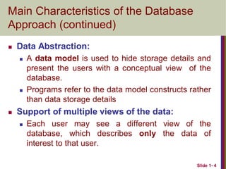 Slide 1- 4
Main Characteristics of the Database
Approach (continued)
 Data Abstraction:
 A data model is used to hide storage details and
present the users with a conceptual view of the
database.
 Programs refer to the data model constructs rather
than data storage details
 Support of multiple views of the data:
 Each user may see a different view of the
database, which describes only the data of
interest to that user.
 