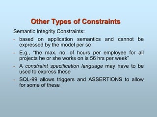 Other Types of Constraints
Semantic Integrity Constraints:
- based on application semantics and cannot be
expressed by the model per se
- E.g., “the max. no. of hours per employee for all
projects he or she works on is 56 hrs per week”
- A constraint specification language may have to be
used to express these
- SQL-99 allows triggers and ASSERTIONS to allow
for some of these
 