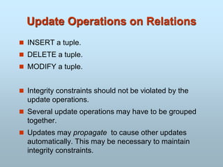 Update Operations on Relations
 INSERT a tuple.
 DELETE a tuple.
 MODIFY a tuple.
 Integrity constraints should not be violated by the
update operations.
 Several update operations may have to be grouped
together.
 Updates may propagate to cause other updates
automatically. This may be necessary to maintain
integrity constraints.
 