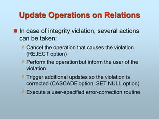 Update Operations on Relations
 In case of integrity violation, several actions
can be taken:
 Cancel the operation that causes the violation
(REJECT option)
 Perform the operation but inform the user of the
violation
 Trigger additional updates so the violation is
corrected (CASCADE option, SET NULL option)
 Execute a user-specified error-correction routine
 