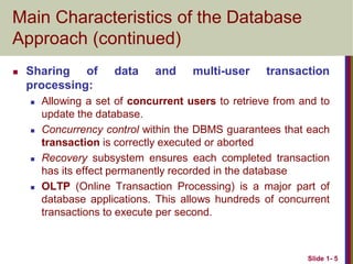 Slide 1- 5
Main Characteristics of the Database
Approach (continued)
 Sharing of data and multi-user transaction
processing:
 Allowing a set of concurrent users to retrieve from and to
update the database.
 Concurrency control within the DBMS guarantees that each
transaction is correctly executed or aborted
 Recovery subsystem ensures each completed transaction
has its effect permanently recorded in the database
 OLTP (Online Transaction Processing) is a major part of
database applications. This allows hundreds of concurrent
transactions to execute per second.
 