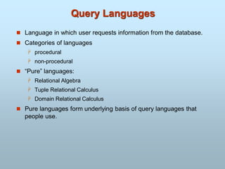 Query Languages
 Language in which user requests information from the database.
 Categories of languages
 procedural
 non-procedural
 “Pure” languages:
 Relational Algebra
 Tuple Relational Calculus
 Domain Relational Calculus
 Pure languages form underlying basis of query languages that
people use.
 