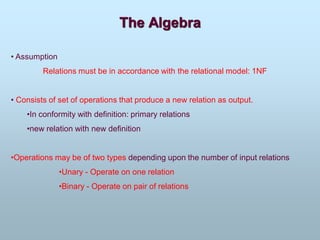The Algebra
• Assumption
Relations must be in accordance with the relational model: 1NF
• Consists of set of operations that produce a new relation as output.
•In conformity with definition: primary relations
•new relation with new definition
•Operations may be of two types depending upon the number of input relations
•Unary - Operate on one relation
•Binary - Operate on pair of relations
 