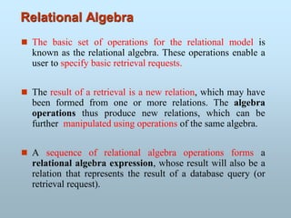 Relational Algebra
 The basic set of operations for the relational model is
known as the relational algebra. These operations enable a
user to specify basic retrieval requests.
 The result of a retrieval is a new relation, which may have
been formed from one or more relations. The algebra
operations thus produce new relations, which can be
further manipulated using operations of the same algebra.
 A sequence of relational algebra operations forms a
relational algebra expression, whose result will also be a
relation that represents the result of a database query (or
retrieval request).
 
