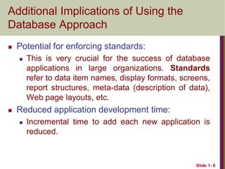 Slide 1- 6
Additional Implications of Using the
Database Approach
 Potential for enforcing standards:
 This is very crucial for the success of database
applications in large organizations. Standards
refer to data item names, display formats, screens,
report structures, meta-data (description of data),
Web page layouts, etc.
 Reduced application development time:
 Incremental time to add each new application is
reduced.
 
