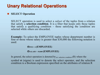 Unary Relational Operations
 SELECT Operation
SELECT operation is used to select a subset of the tuples from a relation
that satisfy a selection condition. It is a filter that keeps only those tuples
that satisfy a qualifying condition – those satisfying the condition are
selected while others are discarded.
Example: To select the EMPLOYEE tuples whose department number is
four or those whose salary is greater than $30,000 the following notation is
used:
DNO = 4 (EMPLOYEE)
SALARY > 30,000 (EMPLOYEE)
In general, the select operation is denoted by  <selection condition>(R) where the
symbol  (sigma) is used to denote the select operator, and the selection
condition is a Boolean expression specified on the attributes of relation R
 
