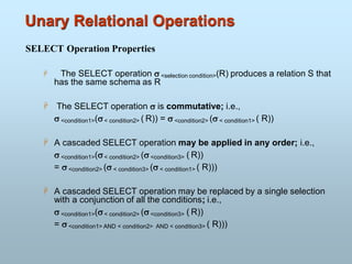 Unary Relational Operations
SELECT Operation Properties
 The SELECT operation  <selection condition>(R) produces a relation S that
has the same schema as R
 The SELECT operation  is commutative; i.e.,
 <condition1>(< condition2> ( R)) =  <condition2> ( < condition1> ( R))
 A cascaded SELECT operation may be applied in any order; i.e.,
 <condition1>(< condition2> ( <condition3> ( R))
=  <condition2> ( < condition3> ( < condition1> ( R)))
 A cascaded SELECT operation may be replaced by a single selection
with a conjunction of all the conditions; i.e.,
 <condition1>(< condition2> ( <condition3> ( R))
=  <condition1> AND < condition2> AND < condition3> ( R)))
 