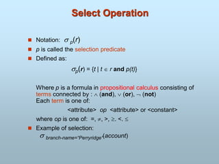 Select Operation
 Notation:  p(r)
 p is called the selection predicate
 Defined as:
p(r) = {t | t  r and p(t)}
Where p is a formula in propositional calculus consisting of
terms connected by :  (and),  (or),  (not)
Each term is one of:
<attribute> op <attribute> or <constant>
where op is one of: =, , >, . <. 
 Example of selection:
 branch-name=“Perryridge”(account)
 
