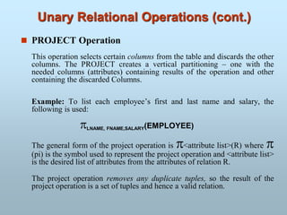 Unary Relational Operations (cont.)
 PROJECT Operation
This operation selects certain columns from the table and discards the other
columns. The PROJECT creates a vertical partitioning – one with the
needed columns (attributes) containing results of the operation and other
containing the discarded Columns.
Example: To list each employee’s first and last name and salary, the
following is used:
LNAME, FNAME,SALARY(EMPLOYEE)
The general form of the project operation is <attribute list>(R) where 
(pi) is the symbol used to represent the project operation and <attribute list>
is the desired list of attributes from the attributes of relation R.
The project operation removes any duplicate tuples, so the result of the
project operation is a set of tuples and hence a valid relation.
 