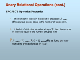Unary Relational Operations (cont.)
PROJECT Operation Properties
 The number of tuples in the result of projection  <list>
(R)is always less or equal to the number of tuples in R.
 If the list of attributes includes a key of R, then the number
of tuples is equal to the number of tuples in R.
 <list1> ( <list2> (R) ) =  <list1> (R) as long as <list2>
contains the attributes in <list2>
 