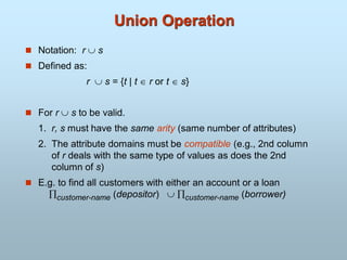 Union Operation
 Notation: r  s
 Defined as:
r  s = {t | t  r or t  s}
 For r  s to be valid.
1. r, s must have the same arity (same number of attributes)
2. The attribute domains must be compatible (e.g., 2nd column
of r deals with the same type of values as does the 2nd
column of s)
 E.g. to find all customers with either an account or a loan
customer-name (depositor)  customer-name (borrower)
 