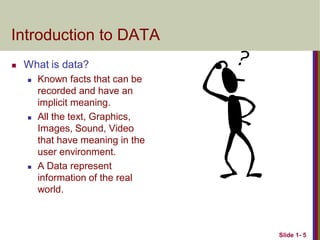 Slide 1- 5
Introduction to DATA
 What is data?
 Known facts that can be
recorded and have an
implicit meaning.
 All the text, Graphics,
Images, Sound, Video
that have meaning in the
user environment.
 A Data represent
information of the real
world.
 
