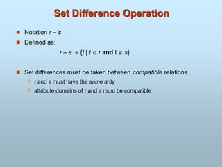 Set Difference Operation
 Notation r – s
 Defined as:
r – s = {t | t  r and t  s}
 Set differences must be taken between compatible relations.
 r and s must have the same arity
 attribute domains of r and s must be compatible
 