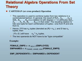 Relational Algebra Operations From Set
Theory
 CARTESIAN (or cross product) Operation
 This operation is used to combine tuples from two relations in a
combinatorial fashion. In general, the result of R(A1, A2, . . ., An) x
S(B1, B2, . . ., Bm) is a relation Q with degree n + m attributes Q(A1,
A2, . . ., An, B1, B2, . . ., Bm), in that order. The resulting relation Q
has one tuple for each combination of tuples—one from R and one
from S.
 Hence, if R has nR tuples (denoted as |R| = nR ), and S has nS
tuples, then
| R x S | will have nR * nS tuples.
 The two operands do NOT have to be "type compatible”
Example:
FEMALE_EMPS   SEX=’F’(EMPLOYEE)
EMPNAMES   FNAME, LNAME, SSN (FEMALE_EMPS)
EMP_DEPENDENTS  EMPNAMES x DEPENDENT
 