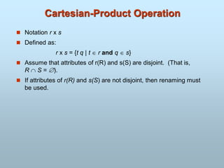 Cartesian-Product Operation
 Notation r x s
 Defined as:
r x s = {t q | t  r and q  s}
 Assume that attributes of r(R) and s(S) are disjoint. (That is,
R  S = ).
 If attributes of r(R) and s(S) are not disjoint, then renaming must
be used.
 