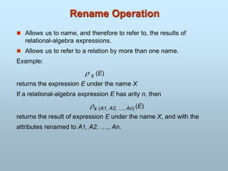 Rename Operation
 Allows us to name, and therefore to refer to, the results of
relational-algebra expressions.
 Allows us to refer to a relation by more than one name.
Example:
 x (E)
returns the expression E under the name X
If a relational-algebra expression E has arity n, then
x (A1, A2, …, An) (E)
returns the result of expression E under the name X, and with the
attributes renamed to A1, A2, …., An.
 