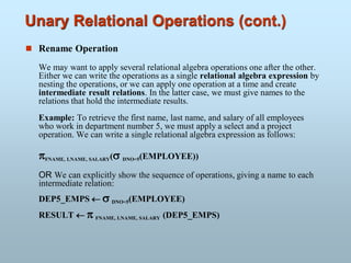 Unary Relational Operations (cont.)
 Rename Operation
We may want to apply several relational algebra operations one after the other.
Either we can write the operations as a single relational algebra expression by
nesting the operations, or we can apply one operation at a time and create
intermediate result relations. In the latter case, we must give names to the
relations that hold the intermediate results.
Example: To retrieve the first name, last name, and salary of all employees
who work in department number 5, we must apply a select and a project
operation. We can write a single relational algebra expression as follows:
FNAME, LNAME, SALARY( DNO=5(EMPLOYEE))
OR We can explicitly show the sequence of operations, giving a name to each
intermediate relation:
DEP5_EMPS   DNO=5(EMPLOYEE)
RESULT   FNAME, LNAME, SALARY (DEP5_EMPS)
 