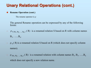 Unary Relational Operations (cont.)
 Rename Operation (cont.)
The rename operator is 
The general Rename operation can be expressed by any of the following
forms:
  S (B1, B2, …, Bn ) ( R) is a renamed relation S based on R with column names
B1, …..Bn.
  S ( R) is a renamed relation S based on R (which does not specify column
names).
  (B1, B2, …, Bn ) ( R) is a renamed relation with column names B1, B1, …..Bn
which does not specify a new relation name.
 