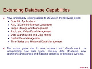 Slide 1- 8
Extending Database Capabilities
 New functionality is being added to DBMSs in the following areas:
 Scientific Applications
 XML (eXtensible Markup Language)
 Image Storage and Management
 Audio and Video Data Management
 Data Warehousing and Data Mining
 Spatial Data Management
 Time Series and Historical Data Management
 The above gives rise to new research and development in
incorporating new data types, complex data structures, new
operations and storage and indexing schemes in database systems.
 