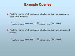 Example Queries
 Find the names of all customers who have a loan, an account, or
both, from the bank
customer-name (borrower)  customer-name (depositor)
 Find the names of all customers who have a loan and an account
at bank.
customer-name (borrower)  customer-name (depositor)
 