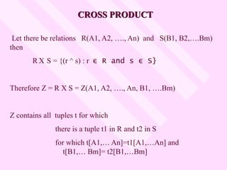 CROSS PRODUCT
Let there be relations R(A1, A2, …., An) and S(B1, B2,….Bm)
then
R X S = {(r ^ s) : r ε R and s ε S}
Therefore Z = R X S = Z(A1, A2, …., An, B1, ….Bm)
Z contains all tuples t for which
there is a tuple t1 in R and t2 in S
for which t[A1,… An]=t1[A1,…An] and
t[B1,… Bm]= t2[B1,…Bm]
 